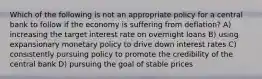 Which of the following is not an appropriate policy for a central bank to follow if the economy is suffering from deflation? A) increasing the target interest rate on overnight loans B) using expansionary monetary policy to drive down interest rates C) consistently pursuing policy to promote the credibility of the central bank D) pursuing the goal of stable prices