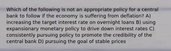 Which of the following is not an appropriate policy for a central bank to follow if the economy is suffering from deflation? A) increasing the target interest rate on overnight loans B) using expansionary <a href='https://www.questionai.com/knowledge/kEE0G7Llsx-monetary-policy' class='anchor-knowledge'>monetary policy</a> to drive down interest rates C) consistently pursuing policy to promote the credibility of the central bank D) pursuing the goal of stable prices