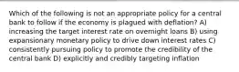 Which of the following is not an appropriate policy for a central bank to follow if the economy is plagued with deflation? A) increasing the target interest rate on overnight loans B) using expansionary monetary policy to drive down interest rates C) consistently pursuing policy to promote the credibility of the central bank D) explicitly and credibly targeting inflation