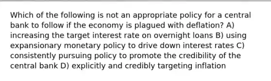 Which of the following is not an appropriate policy for a central bank to follow if the economy is plagued with deflation? A) increasing the target interest rate on overnight loans B) using expansionary monetary policy to drive down interest rates C) consistently pursuing policy to promote the credibility of the central bank D) explicitly and credibly targeting inflation