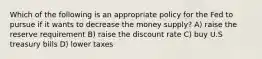 Which of the following is an appropriate policy for the Fed to pursue if it wants to decrease the money supply? A) raise the reserve requirement B) raise the discount rate C) buy U.S treasury bills D) lower taxes