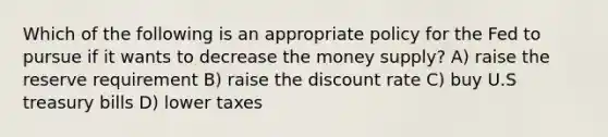 Which of the following is an appropriate policy for the Fed to pursue if it wants to decrease the money supply? A) raise the reserve requirement B) raise the discount rate C) buy U.S treasury bills D) lower taxes