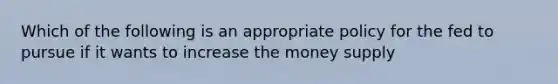 Which of the following is an appropriate policy for the fed to pursue if it wants to increase the money supply