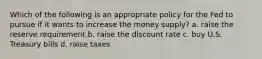 Which of the following is an appropriate policy for the Fed to pursue if it wants to increase the money supply? a. raise the reserve requirement b. raise the discount rate c. buy U.S. Treasury bills d. raise taxes