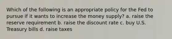 Which of the following is an appropriate policy for the Fed to pursue if it wants to increase the money supply? a. raise the reserve requirement b. raise the discount rate c. buy U.S. Treasury bills d. raise taxes