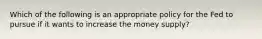 Which of the following is an appropriate policy for the Fed to pursue if it wants to increase the money​ supply?