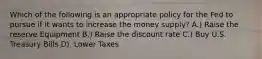 Which of the following is an appropriate policy for the Fed to pursue if it wants to increase the money supply? A.) Raise the reserve Equipment B.) Raise the discount rate C.) Buy U.S. Treasury Bills D). Lower Taxes