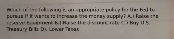 Which of the following is an appropriate policy for the Fed to pursue if it wants to increase the money supply? A.) Raise the reserve Equipment B.) Raise the discount rate C.) Buy U.S. Treasury Bills D). Lower Taxes