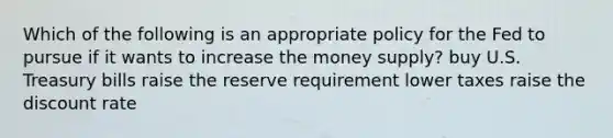 Which of the following is an appropriate policy for the Fed to pursue if it wants to increase the money supply? buy U.S. Treasury bills raise the reserve requirement lower taxes raise the discount rate