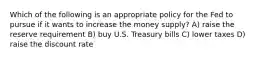 Which of the following is an appropriate policy for the Fed to pursue if it wants to increase the money supply? A) raise the reserve requirement B) buy U.S. Treasury bills C) lower taxes D) raise the discount rate