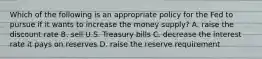 Which of the following is an appropriate policy for the Fed to pursue if it wants to increase the money​ supply? A. raise the discount rate B. sell U.S. Treasury bills C. decrease the interest rate it pays on reserves D. raise the reserve requirement