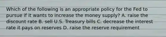 Which of the following is an appropriate policy for the Fed to pursue if it wants to increase the money​ supply? A. raise the discount rate B. sell U.S. Treasury bills C. decrease the interest rate it pays on reserves D. raise the reserve requirement