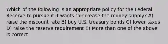 Which of the following is an appropriate policy for the Federal Reserve to pursue if it wants toincrease the money supply? A) raise the discount rate B) buy U.S. treasury bonds C) lower taxes D) raise the reserve requirement E) More than one of the above is correct