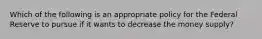 Which of the following is an appropriate policy for the Federal Reserve to pursue if it wants to decrease the money supply?