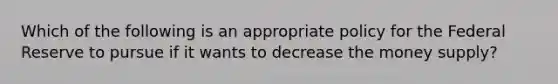 Which of the following is an appropriate policy for the Federal Reserve to pursue if it wants to decrease the money supply?