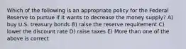 Which of the following is an appropriate policy for the Federal Reserve to pursue if it wants to decrease the money supply? A) buy U.S. treasury bonds B) raise the reserve requirement C) lower the discount rate D) raise taxes E) More than one of the above is correct