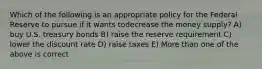 Which of the following is an appropriate policy for the Federal Reserve to pursue if it wants todecrease the money supply? A) buy U.S. treasury bonds B) raise the reserve requirement C) lower the discount rate D) raise taxes E) More than one of the above is correct