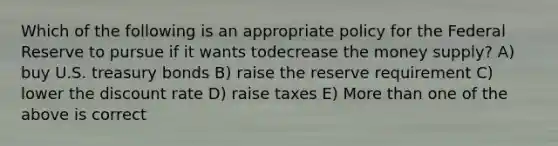 Which of the following is an appropriate policy for the Federal Reserve to pursue if it wants todecrease the money supply? A) buy U.S. treasury bonds B) raise the reserve requirement C) lower the discount rate D) raise taxes E) More than one of the above is correct