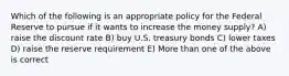 Which of the following is an appropriate policy for the Federal Reserve to pursue if it wants to increase the money supply? A) raise the discount rate B) buy U.S. treasury bonds C) lower taxes D) raise the reserve requirement E) More than one of the above is correct