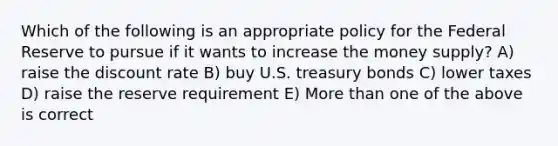 Which of the following is an appropriate policy for the Federal Reserve to pursue if it wants to increase the money supply? A) raise the discount rate B) buy U.S. treasury bonds C) lower taxes D) raise the reserve requirement E) More than one of the above is correct