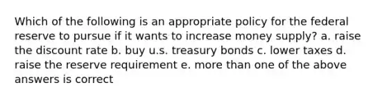 Which of the following is an appropriate policy for the federal reserve to pursue if it wants to increase money supply? a. raise the discount rate b. buy u.s. treasury bonds c. lower taxes d. raise the reserve requirement e. more than one of the above answers is correct