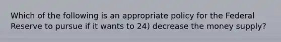 Which of the following is an appropriate policy for the Federal Reserve to pursue if it wants to 24) decrease the money supply?