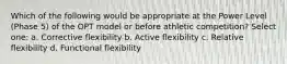 Which of the following would be appropriate at the Power Level (Phase 5) of the OPT model or before athletic competition? Select one: a. Corrective flexibility b. Active flexibility c. Relative flexibility d. Functional flexibility