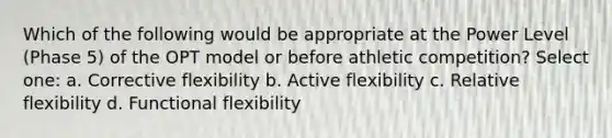 Which of the following would be appropriate at the Power Level (Phase 5) of the OPT model or before athletic competition? Select one: a. Corrective flexibility b. Active flexibility c. Relative flexibility d. Functional flexibility