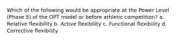 Which of the following would be appropriate at the Power Level (Phase 5) of the OPT model or before athletic competition? a. Relative flexibility b. Active flexibility c. Functional flexibility d. Corrective flexibility