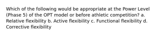 Which of the following would be appropriate at the Power Level (Phase 5) of the OPT model or before athletic competition? a. Relative flexibility b. Active flexibility c. Functional flexibility d. Corrective flexibility