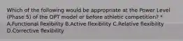 Which of the following would be appropriate at the Power Level (Phase 5) of the OPT model or before athletic competition? * A.Functional flexibility B.Active flexibility C.Relative flexibility D.Corrective flexibility