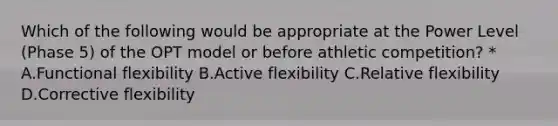 Which of the following would be appropriate at the Power Level (Phase 5) of the OPT model or before athletic competition? * A.Functional flexibility B.Active flexibility C.Relative flexibility D.Corrective flexibility