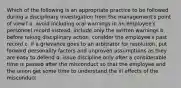 Which of the following is an appropriate practice to be followed during a disciplinary investigation from the management's point of view? a. avoid including oral warnings in an employee's personnel record instead, include only the written warnings b. before taking disciplinary action, consider the employee's past record c. if a grievance goes to an arbitrator for resolution, put forward personality factors and unproven assumptions as they are easy to defend d. issue discipline only after a considerable time is passed after the misconduct so that the employee and the union get some time to understand the ill effects of the misconduct