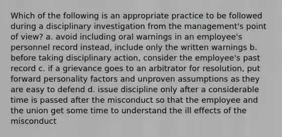 Which of the following is an appropriate practice to be followed during a disciplinary investigation from the management's point of view? a. avoid including oral warnings in an employee's personnel record instead, include only the written warnings b. before taking disciplinary action, consider the employee's past record c. if a grievance goes to an arbitrator for resolution, put forward personality factors and unproven assumptions as they are easy to defend d. issue discipline only after a considerable time is passed after the misconduct so that the employee and the union get some time to understand the ill effects of the misconduct