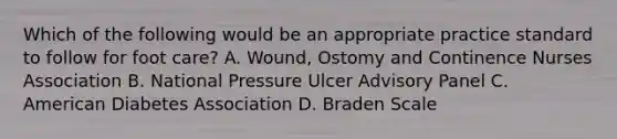 Which of the following would be an appropriate practice standard to follow for foot care? A. Wound, Ostomy and Continence Nurses Association B. National Pressure Ulcer Advisory Panel C. American Diabetes Association D. Braden Scale