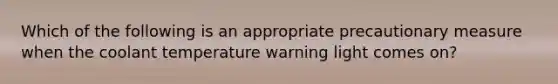 Which of the following is an appropriate precautionary measure when the coolant temperature warning light comes​ on?