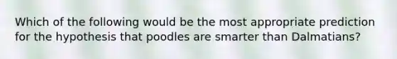 Which of the following would be the most appropriate prediction for the hypothesis that poodles are smarter than Dalmatians?