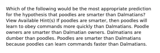 Which of the following would be the most appropriate prediction for the hypothesis that poodles are smarter than Dalmatians? View Available Hint(s) If poodles are smarter, then poodles will learn to obey commands more quickly than Dalmatians. Poodle owners are smarter than Dalmatian owners. Dalmatians are dumber than poodles. Poodles are smarter than Dalmatians because poodles can learn commands faster than Dalmatians.