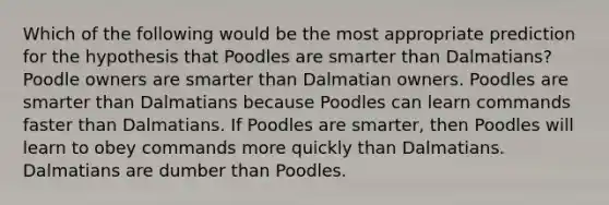 Which of the following would be the most appropriate prediction for the hypothesis that Poodles are smarter than Dalmatians? Poodle owners are smarter than Dalmatian owners. Poodles are smarter than Dalmatians because Poodles can learn commands faster than Dalmatians. If Poodles are smarter, then Poodles will learn to obey commands more quickly than Dalmatians. Dalmatians are dumber than Poodles.