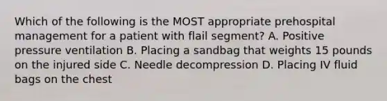 Which of the following is the MOST appropriate prehospital management for a patient with flail​ segment? A. Positive pressure ventilation B. Placing a sandbag that weights 15 pounds on the injured side C. Needle decompression D. Placing IV fluid bags on the chest