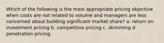 Which of the following is the most appropriate pricing objective when costs are not related to volume and managers are less concerned about building significant market share? a. return on investment pricing b. competitive pricing c. skimming d. penetration pricing