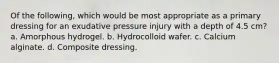 Of the following, which would be most appropriate as a primary dressing for an exudative pressure injury with a depth of 4.5 cm? a. Amorphous hydrogel. b. Hydrocolloid wafer. c. Calcium alginate. d. Composite dressing.