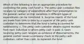 Which of the following is not an appropriate procedure for controlling the petty cash fund? a. The petty cash custodian files receipts by category of expenditure after their presentation to the general cashier so that variations in different types of expenditures can be monitored. b. Surprise counts of the fund are made from time to time by a superior of the petty cash custodian to determine that the fund is being accounted for satisfactorily. c. The petty cash custodian obtains signed receipts from each individual to whom petty cash is paid. d. Upon receiving petty cash receipts as evidence of disbursements, the general cashier issues a company check to the petty cash custodian, rather than cash, to replenish the fund.