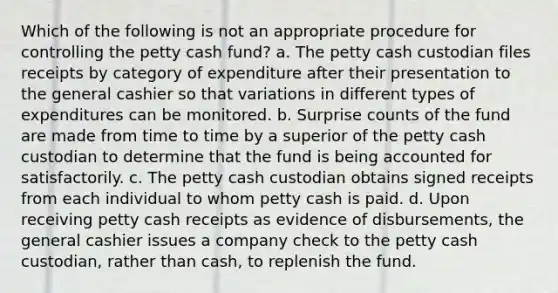 Which of the following is not an appropriate procedure for controlling the petty cash fund? a. The petty cash custodian files receipts by category of expenditure after their presentation to the general cashier so that variations in different types of expenditures can be monitored. b. Surprise counts of the fund are made from time to time by a superior of the petty cash custodian to determine that the fund is being accounted for satisfactorily. c. The petty cash custodian obtains signed receipts from each individual to whom petty cash is paid. d. Upon receiving petty cash receipts as evidence of disbursements, the general cashier issues a company check to the petty cash custodian, rather than cash, to replenish the fund.