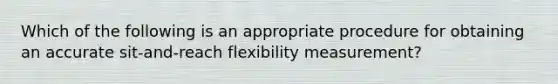 Which of the following is an appropriate procedure for obtaining an accurate sit-and-reach flexibility measurement?