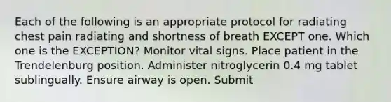 Each of the following is an appropriate protocol for radiating chest pain radiating and shortness of breath EXCEPT one. Which one is the EXCEPTION? Monitor vital signs. Place patient in the Trendelenburg position. Administer nitroglycerin 0.4 mg tablet sublingually. Ensure airway is open. Submit