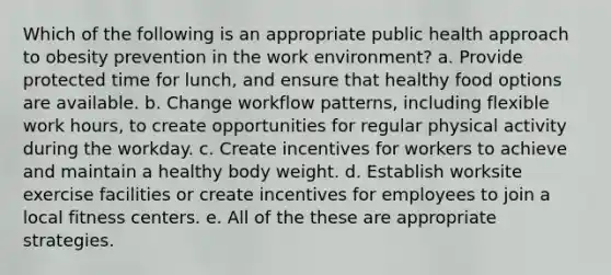 Which of the following is an appropriate public health approach to obesity prevention in the work environment? a. Provide protected time for lunch, and ensure that healthy food options are available. b. Change workflow patterns, including flexible work hours, to create opportunities for regular physical activity during the workday. c. Create incentives for workers to achieve and maintain a healthy body weight. d. Establish worksite exercise facilities or create incentives for employees to join a local fitness centers. e. All of the these are appropriate strategies.