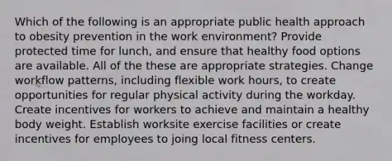 Which of the following is an appropriate public health approach to obesity prevention in the work environment? Provide protected time for lunch, and ensure that healthy food options are available. All of the these are appropriate strategies. Change workflow patterns, including flexible work hours, to create opportunities for regular physical activity during the workday. Create incentives for workers to achieve and maintain a healthy body weight. Establish worksite exercise facilities or create incentives for employees to joing local fitness centers.