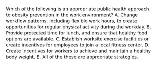 Which of the following is an appropriate public health approach to obesity prevention in the work environment? A. Change workflow patterns, including flexible work hours, to create opportunities for regular physical activity during the workday. B. Provide protected time for lunch, and ensure that healthy food options are available. C. Establish worksite exercise facilities or create incentives for employees to join a local fitness center. D. Create incentives for workers to achieve and maintain a healthy body weight. E. All of the these are appropriate strategies.