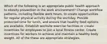 Which of the following is an appropriate public health approach to obesity prevention in the work environment? Change workflow patterns, including flexible work hours, to create opportunities for regular physical activity during the workday. Provide protected time for lunch, and ensure that healthy food options are available. Establish worksite exercise facilities or create incentives for employees to join a local fitness center. Create incentives for workers to achieve and maintain a healthy body weight. All of the these are appropriate strategies.